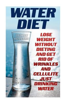 Water Diet: Lose Weight Without Dieting And Get Rid Of Wrinkles And Cellulite Just Drinking Water by Kennard, George