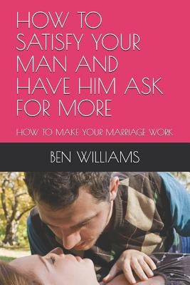 How to Satisfy Your Man and Have Him Ask for More: How to Make Your Marriage Work Paperback Independently Published