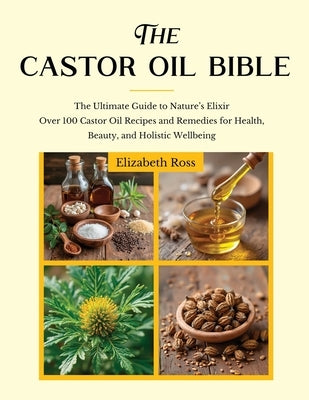 The Castor Oil Bible: The Ultimate Guide to Nature's Elixir Over 100 Castor Oil Recipes and Remedies for Health, Beauty, and Holistic Wellbeing by Ross, Elizabeth