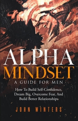 Alpha Mindset -A Guide For Men: How To Build Self-Confidence, Dream Big, Overcome Fear, And Build Better Relationships Paperback Independently Published