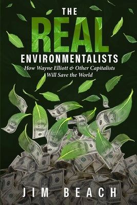 The Real Environmentalists: How Wayne Elliott & Other Capitalists Will Save the World by Beach, Jim