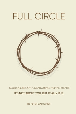 Full Circle: SOLILOQUIES OF A SEARCHING HUMAN HEART Full Circle: It's not about you, but it really is. Bible Peter M. Gautchier