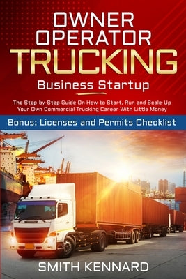 Owner Operator Trucking Business Startup: The Step-by-Step Guide On How to Start, Run and Scale-Up Your Own Commercial Trucking Career With Little Mon Smith Kennard