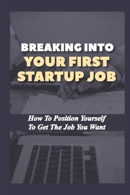Breaking Into Your First Startup Job: How To Position Yourself To Get The Job You Want: Job In A Tech Startup Paperback Independently Published