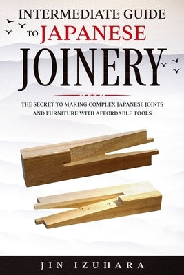 Intermediate Guide to Japanese Joinery: The Secret to Making Complex Japanese Joints and Furniture Using Affordable Tools Craftmills Publishing LLC