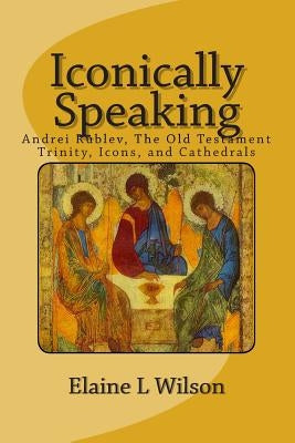 Iconically Speaking: Andrei Rublev, The Old Testiment Trinity, Icons, and Cathedrals Paperback Createspace Independent Publishing Platform