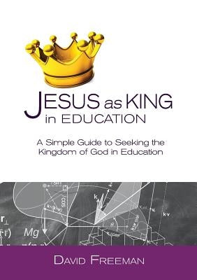 Jesus as King in Education: A Simple Guide to Seeking the Kingdom of God in Education Paperback David Freeman