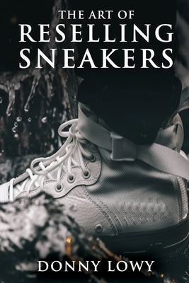 The Art of Reselling Sneakers: How To Make Money Reselling Sneakers Like A Pro Paperback Independently Published
