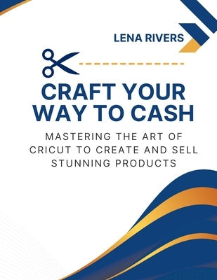 Craft Your Way to Cash: Mastering the Art of Cricut to Create and Sell Stunning Products Paperback Lena Rivers