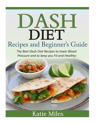Dash Diet Recipes and Beginner's Guide: The Best Dash Diet Recipes to lower Blood Pressure and to keep you Fit and Healthy! by Miles, Katie