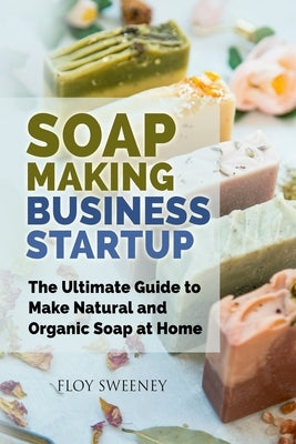 Soap Making Business Startup: The Ultimate Guide to Make Natural and Organic Soap at Home Paperback Floy Sweeney