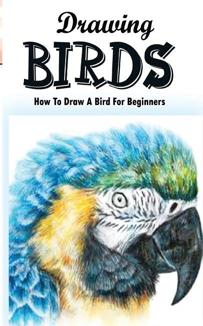 Drawing Birds: How To Draw A Bird For Beginners: How To Draw Birds Step By Step Guided Book Paperback Createspace Independent Publishing Platform