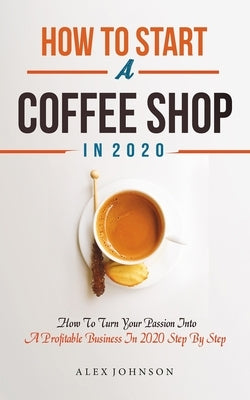 How To Start A Coffee Shop in 2020: How To Turn Your Passion Into A Profitable Business In 2020 Step By Step Paperback Independently Published