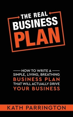 The REAL Business Plan: How to write a simple, living, breathing Business Plan that will actually drive your Business K a Parrington Ltd