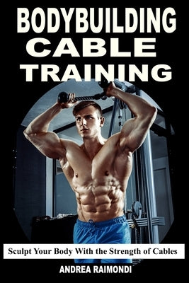 Bodybuilding Cable Training: Sculpt Your Body With the Strength of Cables. Workout Programs by Raimondi, Andrea