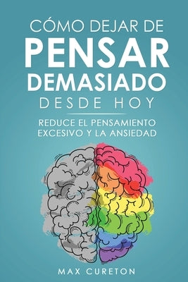 Cómo Dejar de Pensar Demasiado Desde Hoy: Ejercicios y Técnicas Sencillas para Eliminar los Pensamientos Negativos y Calmar la Mente by Cureton, Max