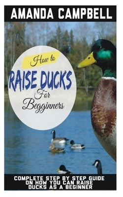 How to Raise Ducks for Beginners: The Complete Step by Step Guide On How You Can Raise Ducks as A Beginner by Campbell, Amanda