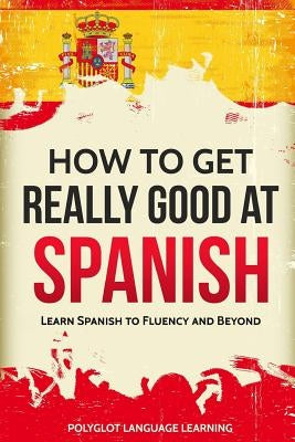 How to Get Really Good at Spanish: Learn Spanish to Fluency and Beyond Language Mastery Publishing