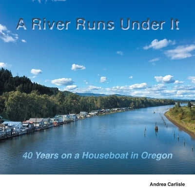 A River Runs Under It: 40 Years on a Houseboat in Oregon Paperback Andrea Carlisle