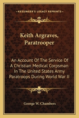 Keith Argraves, Paratrooper: An Account of the Service of a Christian Medical Corpsman in the United States Army Paratroops During World War II Paperback Kessinger Publishing