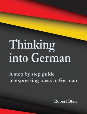 Thinking into German: A step by step guide to expressing ideas in German Paperback Choir Press
