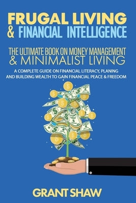 Frugal Living & Financial Intelligence: The Ultimate Book on Money Management & Minimalist Living: A Complete Guide on Financial Literacy, Planing and by Shaw, Grant
