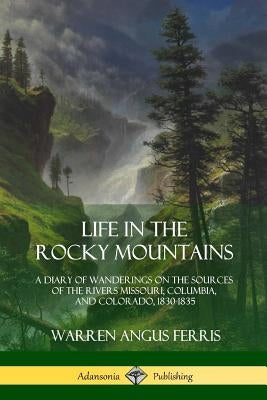 Life in the Rocky Mountains: A Diary of Wanderings on the Sources of the Rivers Missouri, Columbia, and Colorado, 1830-1835 Paperback Lulu.com