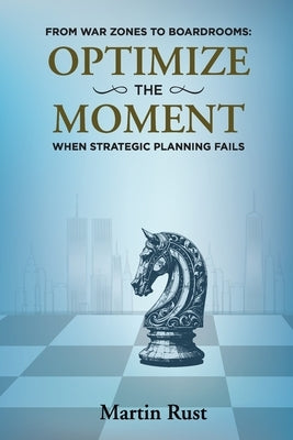 From War Zones to Boardrooms: Optimize The Moment When Strategic Planning Fails by Rust, Martin