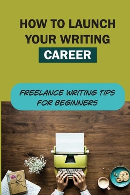 How To Launch Your Writing Career: Freelance Writing Tips For Beginners: How To Become A Writer Paperback Independently Published