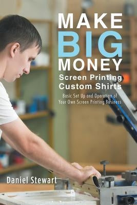 Make Big Money Screen Printing Custom Shirts: Basic Set Up and Operation of Your Own Screen Printing Business Paperback Balboa Press