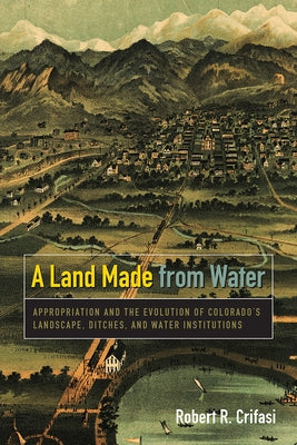 A Land Made from Water: Appropriation and the Evolution of Colorado's Landscape, Ditches, and Water Institutions Paperback University Press of Colorado