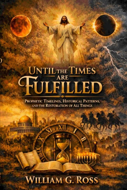 Until the Times Are Fulfilled: Prophetic Timelines, Historical Patterns, and the Restoration of All Things by Ross, William G.