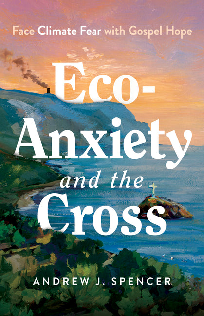 Eco-Anxiety and the Cross: Face Climate Fear with Gospel Hope by Spencer, Andrew J.