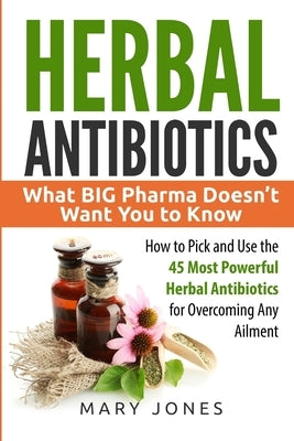 Herbal Antibiotics: What BIG Pharma Doesn't Want You to Know - How to Pick and Use the 45 Most Powerful Herbal Antibiotics for Overcoming Any Ailment by Jones, Mary