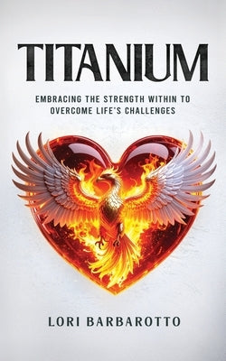 Titanium: Embracing the Strength Within to Overcome Life's Challenges by Barbarotto, Lori