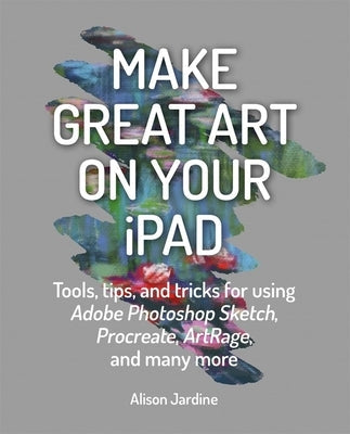 Make Great Art on Your iPad: Tools, Tips and Tricks for Using Adobe Photoshop Sketch, Procreate, Artrage and Many More Paperback Ilex Press