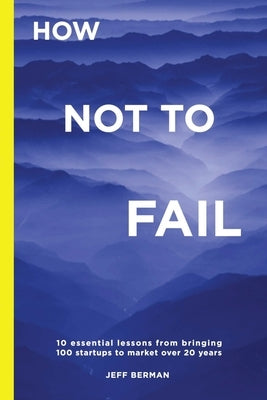 How Not to Fail: 10 essential lessons from bringing &#8232;100 startups to market over 20 years by Berman, Jeff