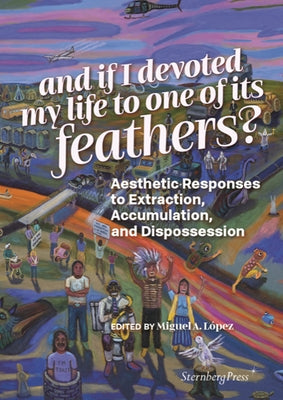 And If I Devoted My Life to One of Its Feathers?: Aesthetic Responses to Extraction, Accumulation, and Dispossession Paperback Sternberg Press