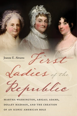 First Ladies of the Republic: Martha Washington, Abigail Adams, Dolley Madison, and the Creation of an Iconic American Role Paperback New York University Press
