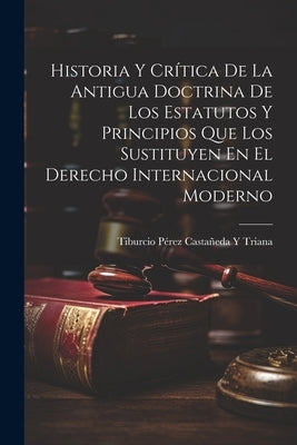Historia Y Crítica De La Antigua Doctrina De Los Estatutos Y Principios Que Los Sustituyen En El Derecho Internacional Moderno by Triana, Tiburcio Pérez Castañeda Y.