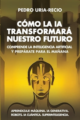 Cómo la IA Transformará Nuestro Futuro: Comprende la Inteligencia Artificial y Prepárate para el Mañana. Aprendizaje Máquina. IA Generativa. Robots. I by Uría-Recio, Pedro